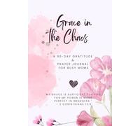 Grace in the Chaos: A 90-Day Gratitude & Prayer Journal for Busy Moms