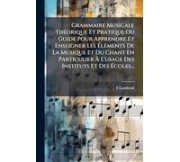 Grammaire Musicale ThÃ(c)orique Et Pratique Ou Guide Pour Apprendre Et Enseigner Les ÉlÃ(c)ments De La Musique Et Du Chant En Particulier À L'usage Des Instituts Et Des Écoles...