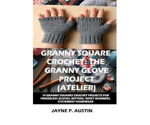GRANNY SQUARE CROCHET: THE GRANNY GLOVE PROJECT (ATELIER): 19 CREATIVE GRANNY SQUARE CROCHET PROJECTS FOR FINGERLESS GLOVES, MITTENS, WRIST WARMERS, AND STATEMENT HANDWEAR