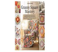 GRANNY SQUARE MASTERY: A Complete Step-by-Step Guide to Creating Stunning Crochet Patterns, Unique Motifs, and Timeless Projects for All Skill Levels
