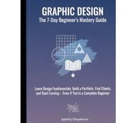 GRAPHIC DESIGN: THE 7-DAY BEGINNER’S MASTERY GUIDE: Learn Design Fundamentals, Build a Portfolio, Find Clients, and Start Earning - Even If You’re a Complete Beginner