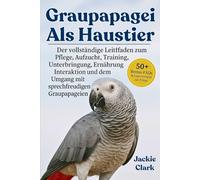 GRAUPAPAGEI ALS HAUSTIER: Der vollständige Leitfaden zu Pflege, Aufzucht, Training, Unterbringung, Ernährung, Interaktion und dem Umgang mit sprechfreudigen Graupapageien