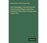 Great Campaigns. A Succinct Account of the Principal Military Operations which have Taken Place in Europe from 1796 to 1870