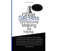 Great Secrets Of Perfume Making At Home: A Beginner Guide On How to Make Perfumes With Great Tips On Choosing Essential Oils And Perfume Ingredients ... Advice On How To Sell It For Easy Money