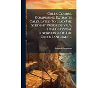 Greek Course, Comprising Extracts Calculated To Lead The Student Progressively, To A Classical Knowledge Of The Greek Language ...