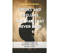 Greeks and Trojans The War That Never Died: A Legendary Conflict That Shaped Myth, Memory, and the Ancient World