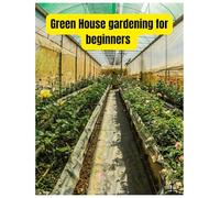 Greenhouse Gardening for Beginners: build your Own Greenhouse and Grow Amazing Organic Vegetables, Fruits, Herbs, And Flowers All-Year-Round