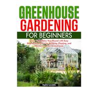 Greenhouse Gardening for Beginners: Grow Vegetables Year-Round with Easy Step-by-Step Plans for Building, Planting, and Maintaining Your Greenhouse