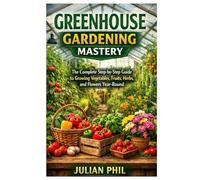 Greenhouse Gardening Mastery: The Complete Step-by-Step Guide to Growing Vegetables, Fruits, Herbs, and Flowers Year-Round