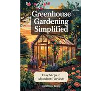 Greenhouse Gardening Simplified: The Complete Beginner’s Guide to Growing Fresh Food Year-Round - Learn to Build, Plant, and Harvest Without the Overwhelm or Expensive Setups