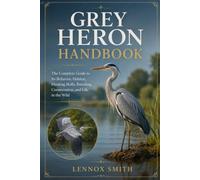 GREY HERON HANDBOOK: The Complete Guide to Its Behavior, Habitat, Hunting Skills, Breeding, Conservation, and Life in the Wild