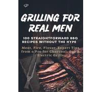 GRILLING FOR REAL MEN - 100 STRAIGHTFORWARD BBQ RECIPES WITHOUT THE HYPE: Meat, Fire, Flavor. Expert Tips from a Pro for Charcoal, Gas & Electric Grills