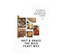 Grit & Grace The Wild Yeast Way: A Simple Soulful Sourdough Guide