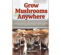 Grow Mushrooms Anywhere: How to Cultivate a Thriving Indoor Mushroom Garden with Sustainable Methods and Beginner-Friendly Techniques-Perfect for Urban Growers and First-Time Gardeners