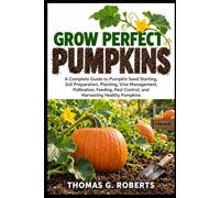 GROW PERFECT PUMPKINS: A Complete Guide to Pumpkin Seed Starting, Soil Preparation, Planting, Vine Management, Pollination, Feeding, Pest Control, and Harvesting Healthy Pumpkins