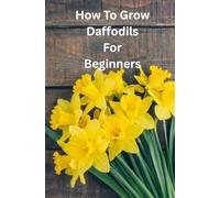 GROWING DAFFODILS FOR BEGINNERS: Everything You Need to Know to Grow And Care For Daffodils A Home.