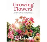 Growing Flowers: Everything You Need to Know About Planting, Tending, Harvesting and Arranging Beautiful Blooms: Flower Gardening for Beginners