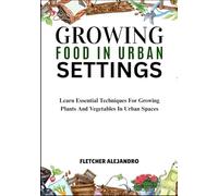 GROWING FOOD IN URBAN SETTINGS: Learn Essential Techniques For Growing Plants And Vegetables In Urban Spaces