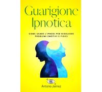 Guarigione Ipnotica: Come usare l'ipnosi per risolvere problemi emotivi e fisici