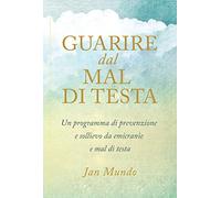 Guarire dal mal di testa. Un programma di prevenzione e sollievo da emicranie e mal di testa