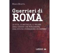 Guerrieri di Roma. La vita, le battaglie, il valore degli uomini che forgiarono una civilità e fondarono un impero