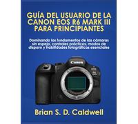 GUÍA DEL USUARIO DE LA CANON EOS R6 MARK III PARA PRINCIPIANTES: Dominando los fundamentos de las cámaras sin espejo, controles prácticos, modos de disparo y habilidades fotográficas esenciales