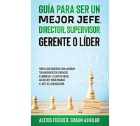 Guía para Ser un Mejor Jefe, Director, Supervisor, Gerente o Líder: Todo lo qu