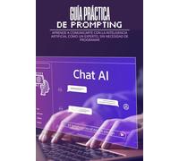 GUÍA PRÁCTICA DE PROMPTING: Aprende a comunicarte con la inteligencia artificial como un experto, sin necesidad de programar.