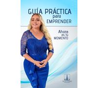 GUIA PRACTICA PARA EMPRENDER: AHORA ES TU MOMENTO