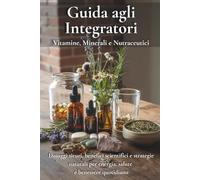 Guida agli Integratori: Vitamine, Minerali e Nutraceutici: Dosaggi sicuri, benefici scientifici e strategie naturali per energia, salute e benessere quotidiano