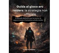 guida al gioco arc raiders: la strategia non ufficiale: Il manuale definitivo per la ricerca, la sopravvivenza e l'estrazione ad alto rischio