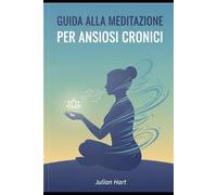 Guida alla Meditazione per Ansiosi Cronici: Strategie pratiche e tecniche quotidiane per ritrovare calma, presenza e equilibrio nella vita con l’ansia