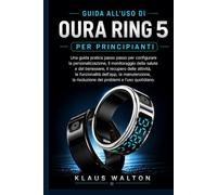 GUIDA ALL'USO DI OURA RING 5 PER PRINCIPIANTI: Una guida pratica passo passo per configurare la personalizzazione, il monitoraggio della salute e del ... le funzionalità dell'app, la manutenzione...