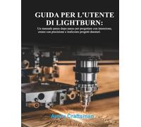 GUIDA PER L'UTENTE DI LIGHTBURN:: Un manuale passo dopo passo per progettare con uno scopo, realizzare con precisione e creare progetti che durano