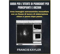 GUIDA PER L'UTENTE DI PIXINSIGHT PER PRINCIPIANTI E ANZIANI: Crea immagini astronomiche mozzafiato con un flusso di lavoro di elaborazione chiaro e passo dopo passo.