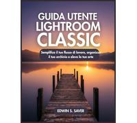 GUIDA UTENTE LIGHTROOM CLASSIC: Semplifica il tuo flusso di lavoro, organizza il tuo archivio e eleva la tua arte