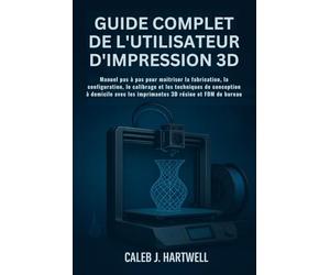 GUIDE COMPLET DE L’UTILISATEUR D’IMPRESSION 3D: Manuel pas à pas pour maîtriser la fabrication, la configuration, le calibrage et les techniques de conception à domicile avec les imprimantes 3D résin