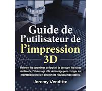 Guide de l'utilisateur de l'impression 3D: Maîtriser les paramètres du logiciel de découpe, les bases du G-code, l'étalonnage et le dépannage pour ... ratées et obtenir des résultats impeccables