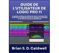 GUIDE DE L'UTILISATEUR DE LOGIC PRO 11: Le guide pratique du débutant pour la production musicale, l'enregistrement, le mixage, le montage et le flux de travail professionnel