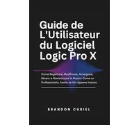 Guide de L'Utilisateur du Logiciel Logic Pro X: Comment Enregistrer, Éditer, Arranger, Mixer et Masteriser de la Musique Comme un Pro, Même si Vous Débutez
