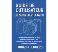 Guide de l'utilisateur du Sony Alpha 6700: Libérez tout le potentiel de votre appareil photo grâce à des connaissances d'experts, des conseils et des exemples à suivre
