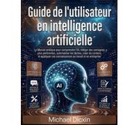Guide de l'utilisateur en intelligence artificielle: Le Manuel pratique pour comprendre l'IA, rédiger des consignes plus pertinentes, automatiser les ... ces connaissances au travail et en entreprise