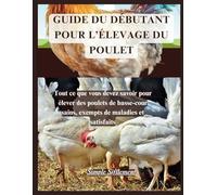 GUIDE DU DÉBUTANT POUR L’ÉLEVAGE DU POULET: Tout ce que vous devez savoir pour élever des poulets de basse-cour sains, exempts de maladies et satisfaits