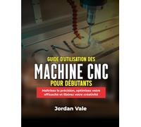 GUIDE D'UTILISATION DES MACHINES CNC POUR DÉBUTANTS: Maîtrisez la précision, optimisez votre efficacité et libérez votre créativité