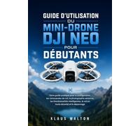 GUIDE D'UTILISATION DU MINI-DRONE DJI NEO POUR DÉBUTANTS: Votre guide pratique pour la configuration, les commandes de vol, la photographie aérienne, ... le vol en toute sécurité et le dépannage