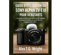 GUIDE D'UTILISATION DU SONY ALPHA ZV-E10 POUR DÉBUTANTS: Le guide complet pour maîtriser les réglages de l'appareil photo, la vidéo 4K et le vlogging sans effort