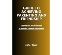 GUIDE TO ACHIEVING PARENTING AND FRIENDSHIP: A step-by-step practical manual to becoming a friend to your children