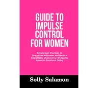 GUIDE TO IMPULSE CONTROL FOR WOMEN: Simple Daily Practices to Strengthen Willpower And Reduce Regrettable Choices From Shopping Sprees to Emotional Eating
