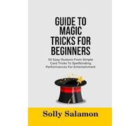 GUIDE TO MAGIC TRICKS FOR BEGINNERS: 50 Easy Illusions From Simple Card Tricks To Spellbinding Performances For Entertainment