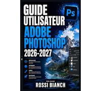 GUIDE UTILISATEUR ADOBE PHOTOSHOP 2026-2027: Un Parcours Structuré Pour Une Utilisation Quotidienne Et Un Succès À Long Terme